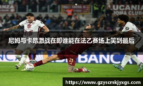尼姆与卡昂激战在即谁能在法乙赛场上笑到最后